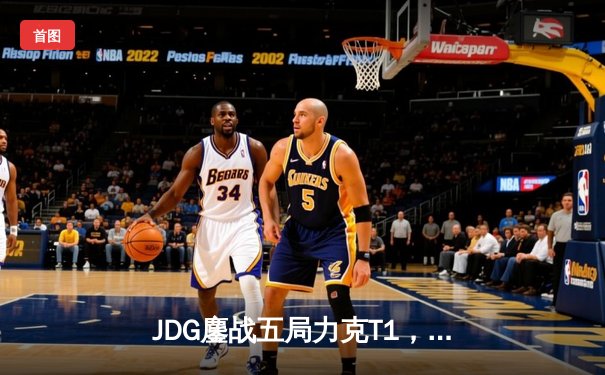 JDG鏖战五局力克T1，369酒桶定乾坤挺进MSI胜者组决赛