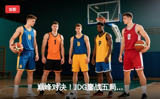 巅峰对决！JDG鏖战五局力克T1，369超神纳尔锁定MSI决赛门票