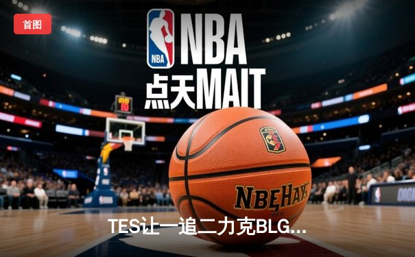 TES让一追二力克BLG，新人打野惊艳发挥引爆夏季赛