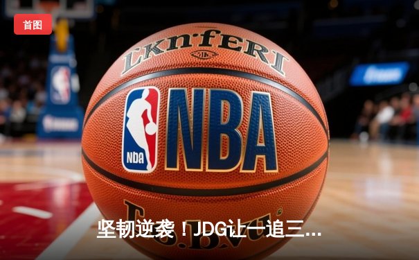 坚韧逆袭！JDG让一追三力克BLG，蝉联LPL春季赛冠军