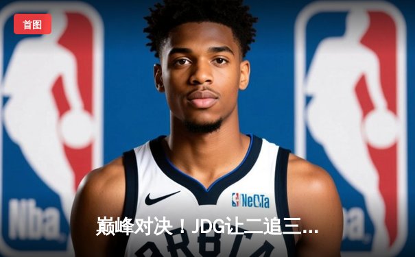 巅峰对决！JDG让二追三险胜T1，369酒桶定乾坤挺进MSI胜者组决赛