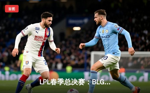 LPL春季总决赛：BLG鏖战五局力克JDG，首次捧起银龙杯