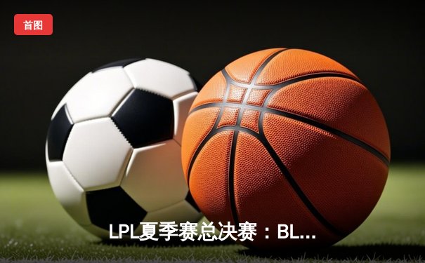 LPL夏季赛总决赛：BLG 3-2力克JDG登顶，时隔五年再捧银龙杯