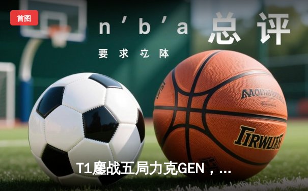 T1鏖战五局力克GEN，Faker沙皇绝境发力率队挺进MSI胜决
