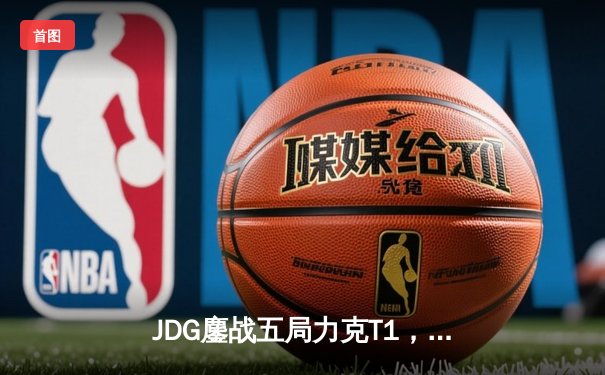 JDG鏖战五局力克T1，369完美发挥斩获FMVP