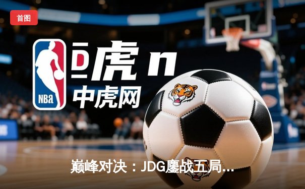 巅峰对决：JDG鏖战五局力克T1，369神级发挥锁定MSI决赛门票