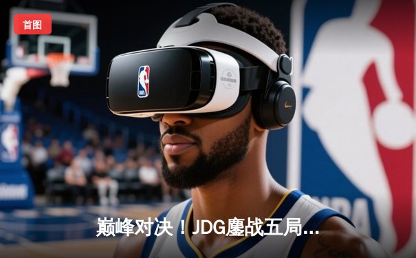 巅峰对决！JDG鏖战五局力克T1，成功挺进2023全球总决赛四强