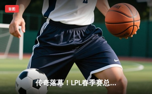 传奇落幕！LPL春季赛总决赛JDG鏖战五局力克TES，Knight沙皇绝境救主加冕FMVP