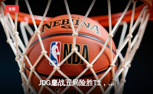 JDG鏖战五局险胜T1，369酒桶关键发挥锁定2022全球总决赛决赛席位