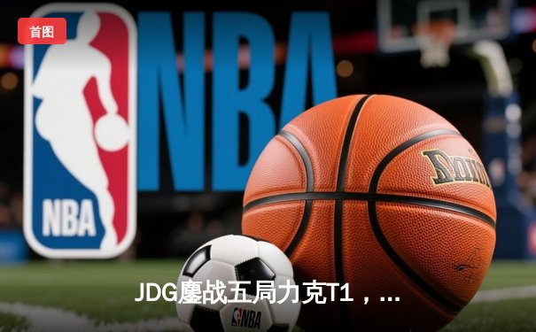 JDG鏖战五局力克T1，369酒桶关键团战定乾坤