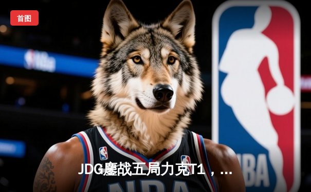 JDG鏖战五局力克T1，369酒桶关键开团锁定MSI决赛席位