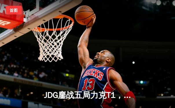 JDG鏖战五局力克T1，369纳尔关键一拍锁定MSI决赛席位